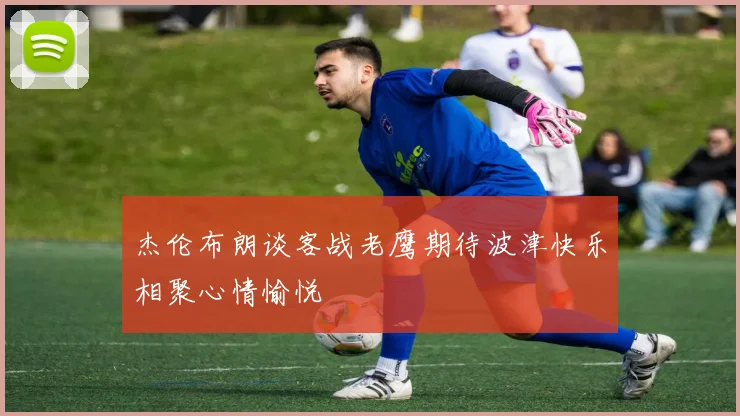 杰伦布朗谈客战老鹰期待波津快乐相聚心情愉悦