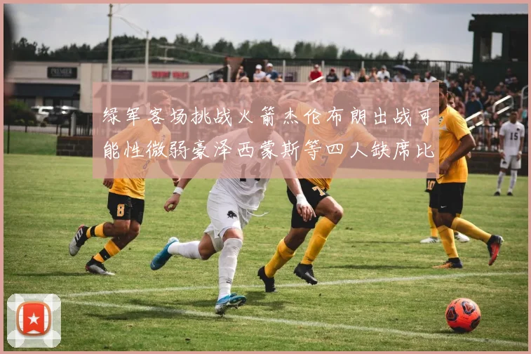 绿军客场挑战火箭杰伦布朗出战可能性微弱豪泽西蒙斯等四人缺席比赛