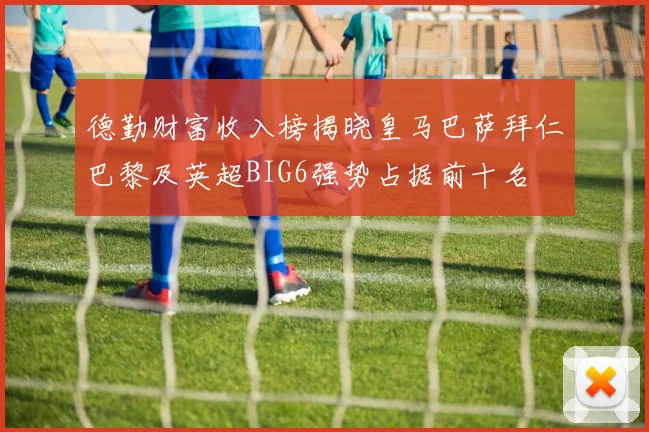 德勤财富收入榜揭晓皇马巴萨拜仁巴黎及英超BIG6强势占据前十名