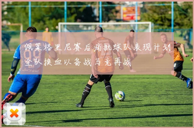 佩莱格里尼赛后痛批球队表现计划全队换血以备战马竞再战