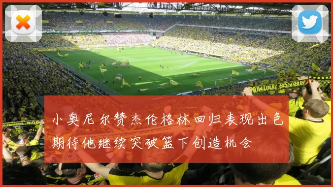 小奥尼尔赞杰伦格林回归表现出色期待他继续突破篮下创造机会