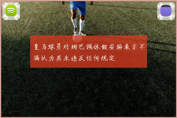 皇马球员对姆巴佩休假安排表示不满认为其未违反任何规定