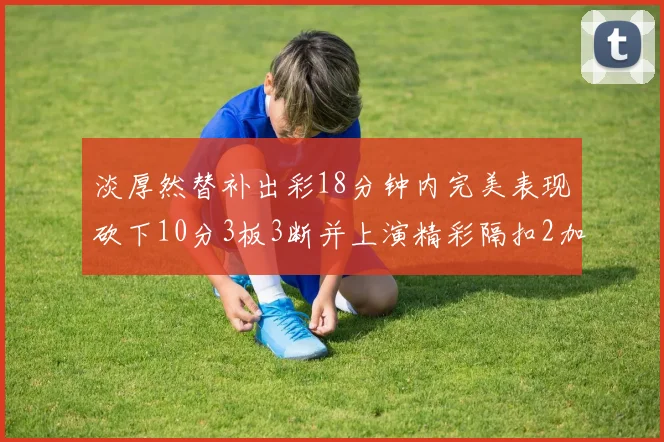 淡厚然替补出彩18分钟内完美表现砍下10分3板3断并上演精彩隔扣2加1