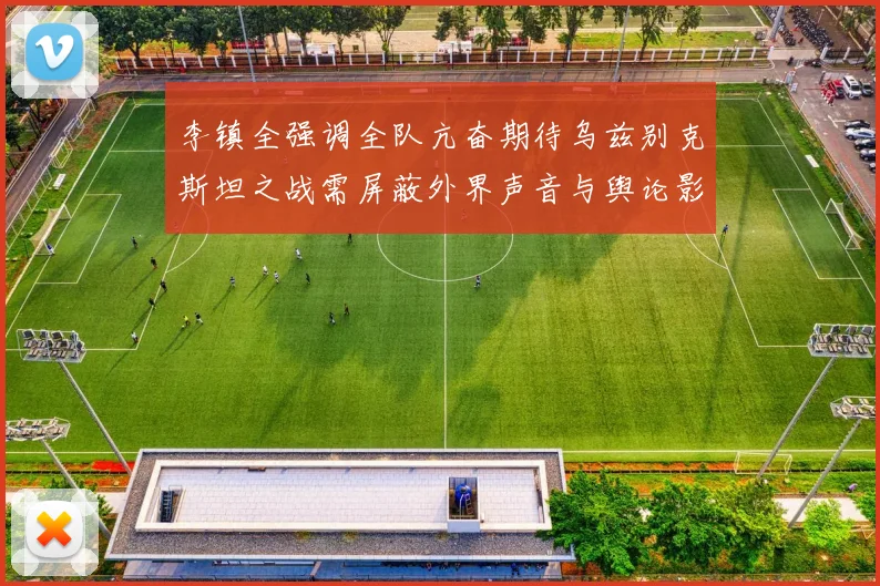 李镇全强调全队亢奋期待乌兹别克斯坦之战需屏蔽外界声音与舆论影响