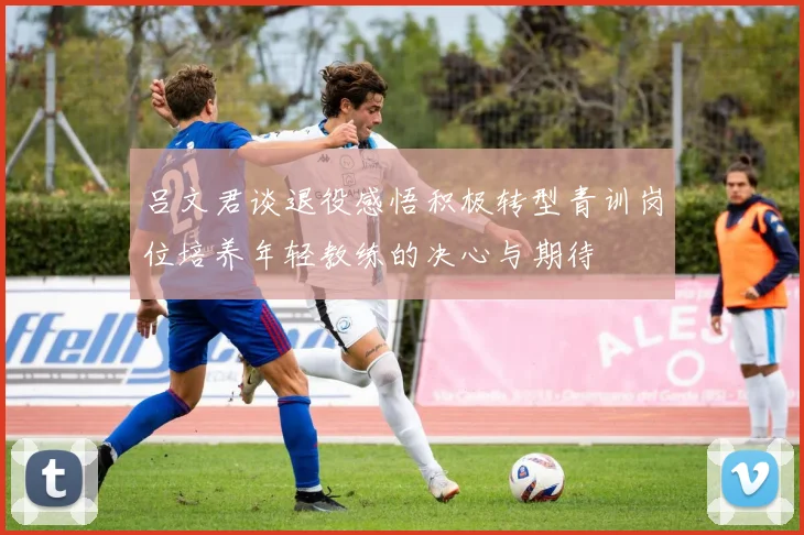 吕文君谈退役感悟积极转型青训岗位培养年轻教练的决心与期待